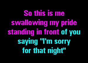 So this is me
swallowing my pride
standing in front of you
saying I'm sorry
for that night