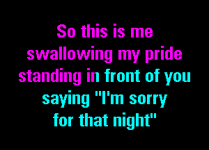 So this is me
swallowing my pride
standing in front of you
saying I'm sorry
for that night