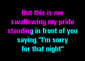 But this is me
swallowing my pride
standing in front of you
saying I'm sorry
for that night