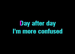 Day after day

I'm more confused