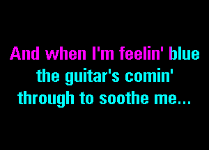 And when I'm feelin' blue

the guitar's comin'
through to soothe me...