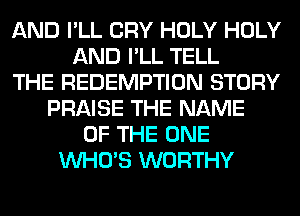 AND I'LL CRY HOLY HOLY
AND I'LL TELL
THE REDEMPTION STORY
PRAISE THE NAME
OF THE ONE
WHO'S WORTHY