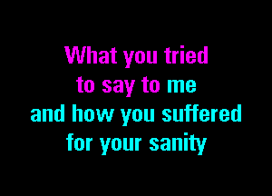 What you tried
to say to me

and how you suffered
for your sanity