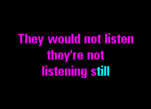 They would not listen

they're not
listening still