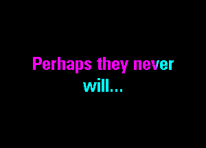 Perhaps they never

will...