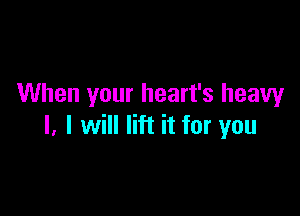 When your heart's heavy

I. I will lift it for you