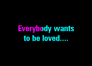 Everybody wants

to he loved....