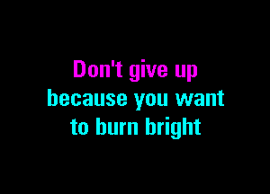 Don't give up

because you want
to burn bright