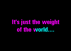 It's just the weight

of the world....