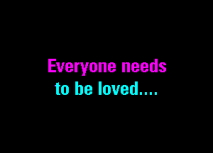 Everyone needs

to he loved....