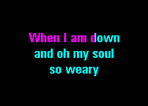 When I am down

and oh my soul
so weary