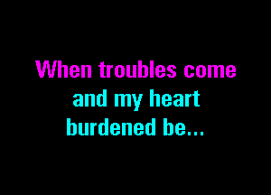 When troubles come

and my heart
burdened he...