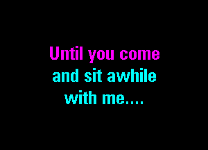 Until you come

and sit awhile
with me....