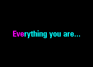 Everything you are...