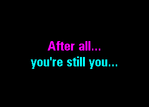 After all...

you're still you...
