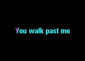 You walk past me