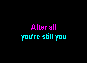 After all

you're still you