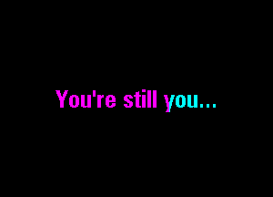 You're still you...