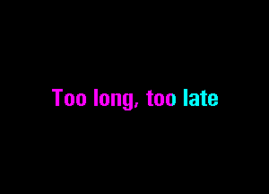 Too long. too late