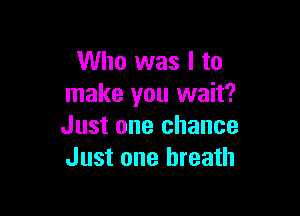 Who was I to
make you wait?

Just one chance
Just one breath