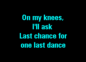 On my knees,
IWIask

Last chance for
one last dance