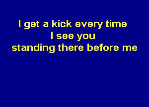 I get a kick every time
I see you
standing there before me