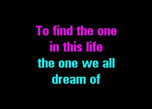 To find the one
in this life

the one we all
dream of