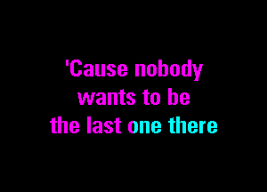 'Cause nobody

wants to he
the last one there