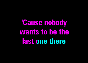'Cause nobody

wants to he the
last one there