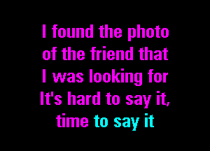 I found the photo
of the friend that

I was looking for
It's hard to say it,
time to say it