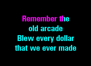 Remember the
old arcade

Blew every dollar
that we ever made
