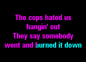 The cops hated us
hangin' out

They say somebody
went and burned it down