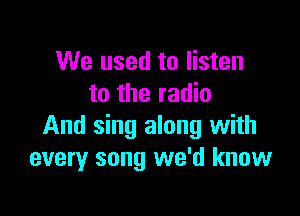 We used to listen
to the radio

And sing along with
every song we'd know