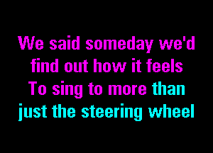 We said someday we'd
find out how it feels
To sing to more than

iust the steering wheel