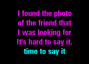 I found the photo
of the friend that

I was looking for
It's hard to say it,
time to say it