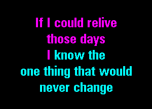 If I could relive
those days

I know the
one thing that would
never change