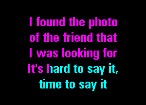 I found the photo
of the friend that

I was looking for
It's hard to say it,
time to say it