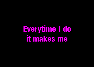 Everytime I do

it makes me