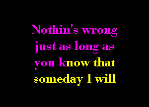 Nothin's wrong

just as long as
you know that
someday I will

g