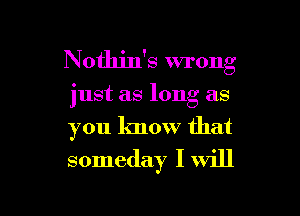 Nothin's wrong

just as long as
you know that
someday I will

g