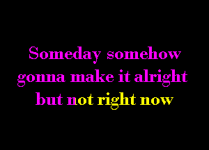 Someday somehow
gonna make it alright

but not right now