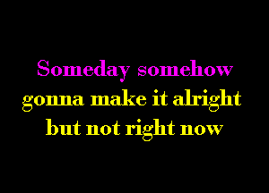 Someday somehow
gonna make it alright

but not right now