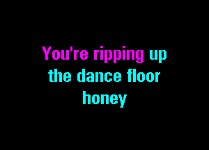 You're ripping up

the dance floor
honey