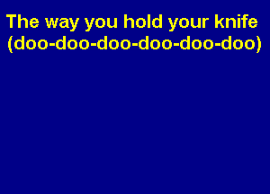 The way you hold your knife
(doo-doo-doo-doo-doo-doo)