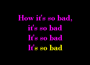 How it's so bad,
it's so bad

It's so bad
It's so bad