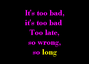 It's too bad,
it's too bad
Too late,

so wrong,

so long