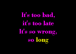 It's too bad,
it's too late

Y
It s so wrong,

so long