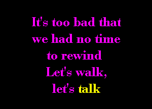 It's too bad that
we had no tilne

t0 rewind
Let's walk,
let's talk