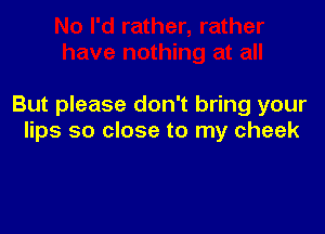 But please don't bring your

lips so close to my cheek