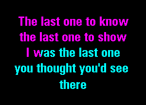 The last one to know
the last one to show

I was the last one
you thought you'd see

there